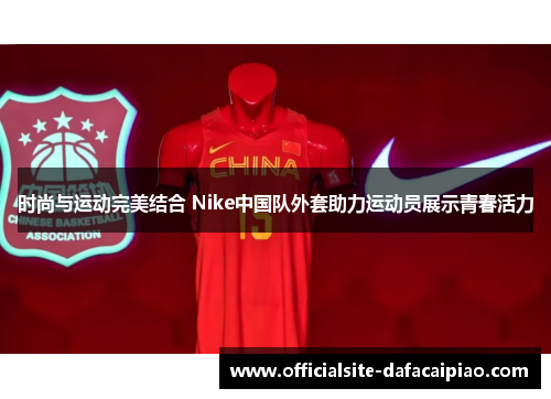 时尚与运动完美结合 Nike中国队外套助力运动员展示青春活力